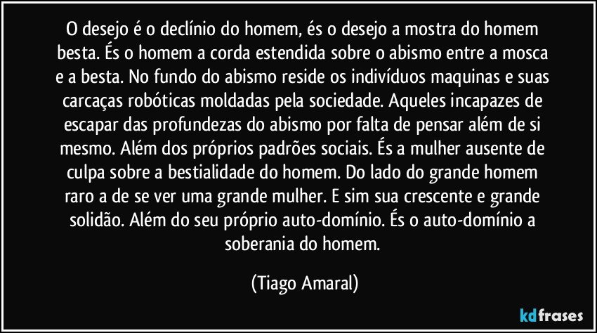 O desejo é o declínio do homem, és o desejo a mostra do homem besta. És o homem a corda estendida sobre o abismo entre a mosca e a besta. No fundo do abismo reside os indivíduos maquinas e suas carcaças robóticas moldadas pela sociedade. Aqueles incapazes de escapar das profundezas do abismo por falta de pensar além de si mesmo. Além dos próprios padrões sociais. És a mulher ausente de culpa sobre a bestialidade do homem. Do lado do grande homem raro a de se ver uma grande mulher. E sim sua crescente e grande solidão. Além do seu próprio auto-domínio. És o auto-domínio a soberania do homem. (Tiago Amaral)