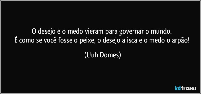 O desejo e o medo vieram para governar o mundo. 
É como se você fosse o peixe, o desejo a isca e o medo o arpão! (Uuh Domes)