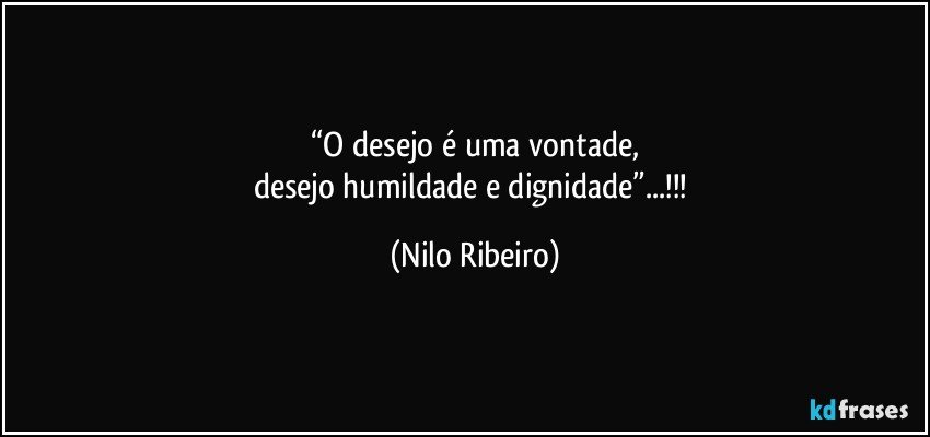 “O desejo é uma vontade,
desejo humildade e dignidade”...!!! (Nilo Ribeiro)