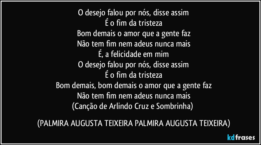 O desejo falou por nós, disse assim
É o fim da tristeza
Bom demais o amor que a gente faz
Não tem fim nem adeus nunca mais
É, a felicidade em mim
O desejo falou por nós, disse assim
É o fim da tristeza
Bom demais, bom demais o amor que a gente faz
Não tem fim nem adeus nunca mais
(Canção de Arlindo Cruz e Sombrinha) (PALMIRA AUGUSTA TEIXEIRA PALMIRA AUGUSTA TEIXEIRA)