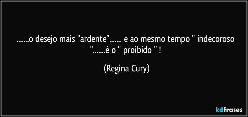 ...o desejo mais "ardente"... e ao mesmo tempo  " indecoroso "...é o " proibido " ! (Regina Cury)