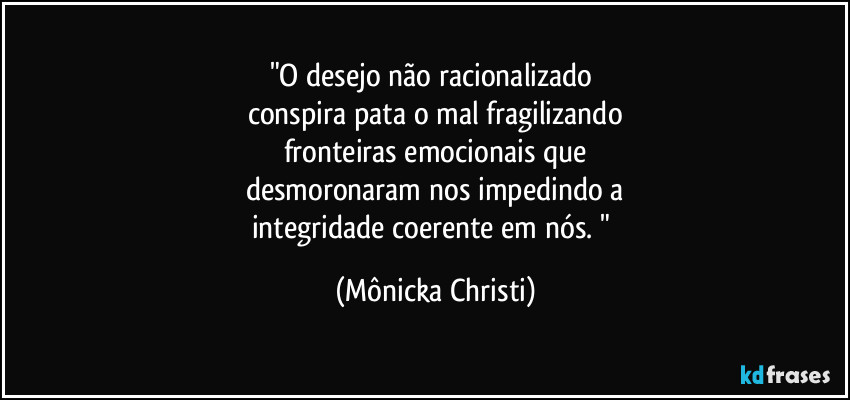 "O desejo não racionalizado 
conspira pata o mal fragilizando
fronteiras emocionais que
desmoronaram nos  impedindo a
integridade coerente em nós. " (Mônicka Christi)
