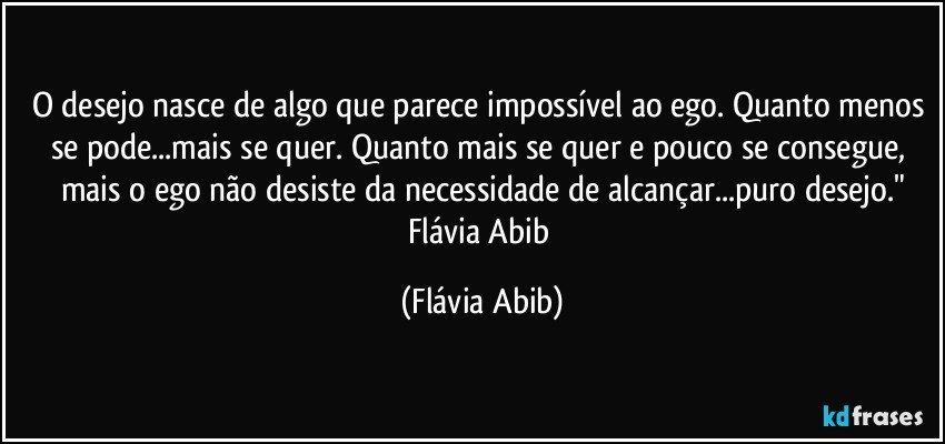 O desejo nasce de algo que parece impossível ao ego. Quanto menos se pode...mais se quer. Quanto mais se quer e pouco se consegue, mais o ego não desiste da necessidade de alcançar...puro desejo."
Flávia Abib (Flávia Abib)