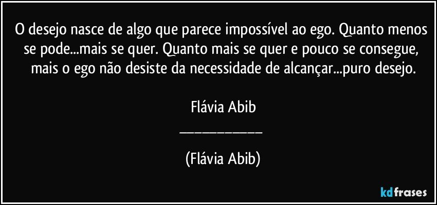 O desejo nasce de algo que parece impossível ao ego. Quanto menos se pode...mais se quer. Quanto mais se quer e pouco se consegue, mais o ego não desiste da necessidade de alcançar...puro desejo.

Flávia Abib
___ (Flávia Abib)