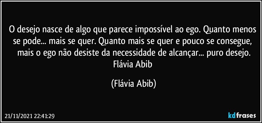 O desejo nasce de algo que parece impossível ao ego. Quanto menos se pode... mais se quer. Quanto mais se quer e pouco se consegue, mais o ego não desiste da necessidade de alcançar... puro desejo.
Flávia Abib (Flávia Abib)