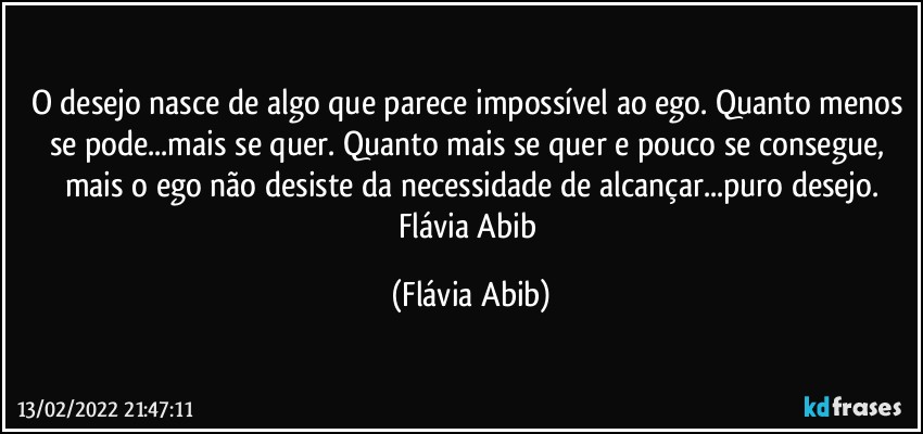 O desejo nasce de algo que parece impossível ao ego. Quanto menos se pode...mais se quer. Quanto mais se quer e pouco se consegue, mais o ego não desiste da necessidade de alcançar...puro desejo.
Flávia Abib (Flávia Abib)