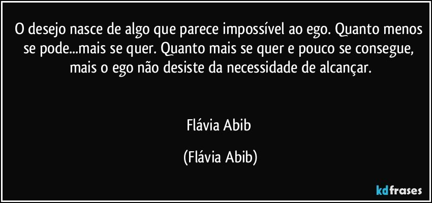 O desejo nasce de algo que parece impossível ao ego. Quanto menos se pode...mais se quer. Quanto mais se quer e pouco se consegue, mais o ego não desiste da necessidade de alcançar.


Flávia Abib (Flávia Abib)