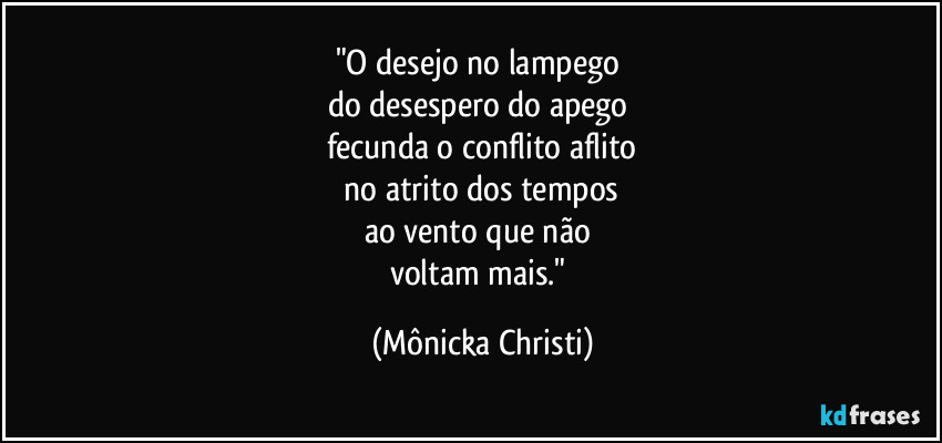 "O desejo no lampego 
do desespero do apego  
fecunda o conflito aflito
 no atrito dos tempos 
ao vento que não 
voltam mais." (Mônicka Christi)
