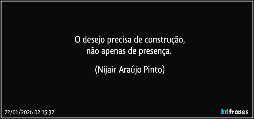 O desejo precisa de construção,
não apenas de presença. (Nijair Araújo Pinto)