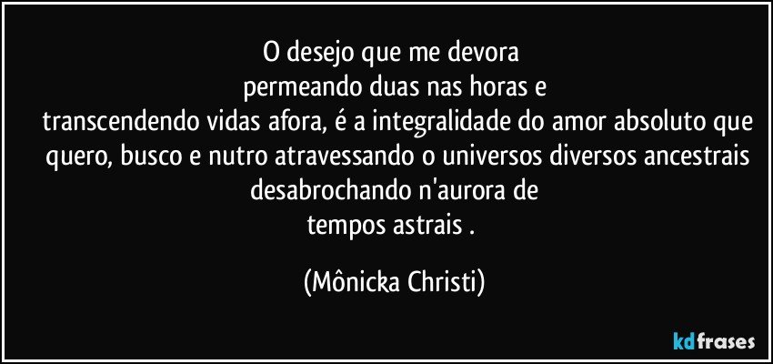 O desejo que me devora  
permeando duas nas horas e
 transcendendo vidas afora, é a integralidade do amor absoluto que
 quero, busco e nutro atravessando o universos diversos ancestrais
  desabrochando n'aurora de 
tempos astrais . (Mônicka Christi)