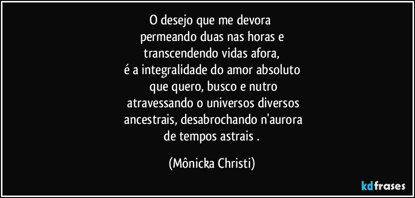 O desejo que me devora  
permeando duas nas horas e
 transcendendo vidas afora, 
é a integralidade do amor absoluto
 que quero, busco e nutro
 atravessando o universos diversos
 ancestrais, desabrochando n'aurora
 de tempos astrais . (Mônicka Christi)