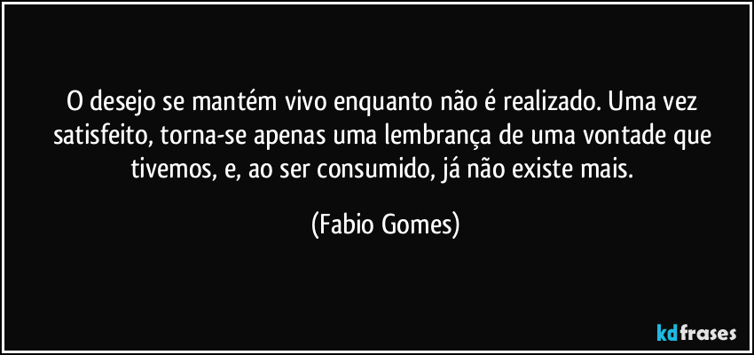 O desejo se mantém vivo enquanto não é realizado. Uma vez satisfeito, torna-se apenas uma lembrança de uma vontade que tivemos, e, ao ser consumido, já não existe mais. (Fabio Gomes)