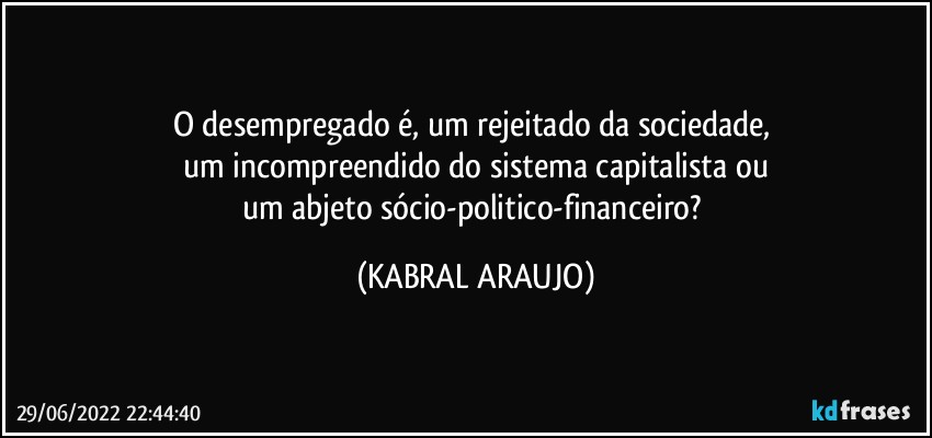 O desempregado é, um rejeitado da sociedade, 
um incompreendido do sistema capitalista ou
um abjeto sócio-politico-financeiro? (KABRAL ARAUJO)