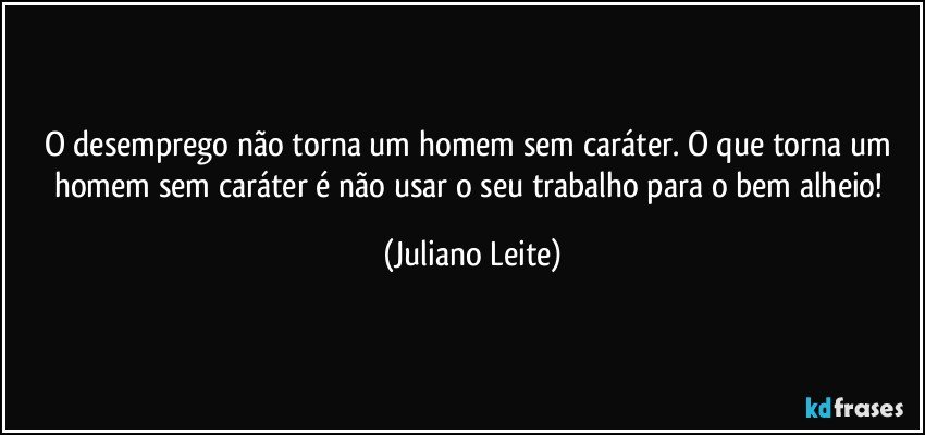 O desemprego não torna um homem sem caráter. O que torna um homem sem caráter é não usar o seu trabalho para o bem alheio! (Juliano Leite)