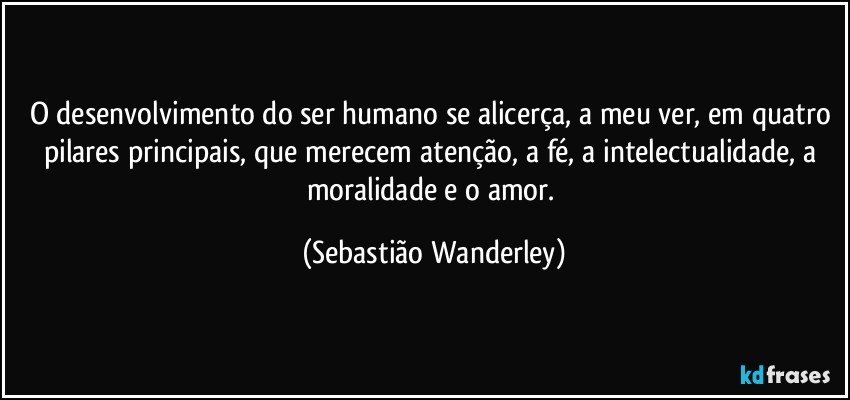 O desenvolvimento do ser humano se alicerça, a meu ver, em quatro pilares principais, que merecem atenção, a fé, a intelectualidade, a moralidade e o amor. (Sebastião Wanderley)
