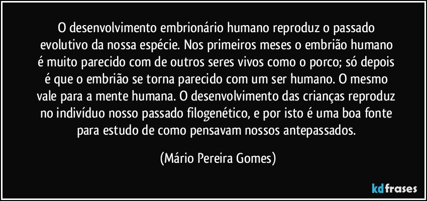 O desenvolvimento embrionário humano reproduz o passado evolutivo da nossa espécie. Nos primeiros meses o embrião humano é muito parecido com de outros seres vivos como o porco; só depois é que o embrião se torna parecido com um ser humano. O mesmo vale para a mente humana. O desenvolvimento das crianças reproduz no indivíduo nosso passado filogenético, e por isto é uma boa fonte para estudo de como pensavam nossos antepassados. (Mário Pereira Gomes)