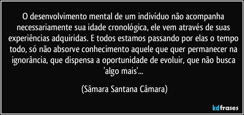 O desenvolvimento mental de um indivíduo não acompanha necessariamente sua idade cronológica, ele vem através de suas experiências adquiridas. E todos estamos passando por elas o tempo todo, só não absorve conhecimento aquele que quer permanecer na ignorância, que dispensa a oportunidade de evoluir, que não busca 'algo mais'... (Sâmara Santana Câmara)