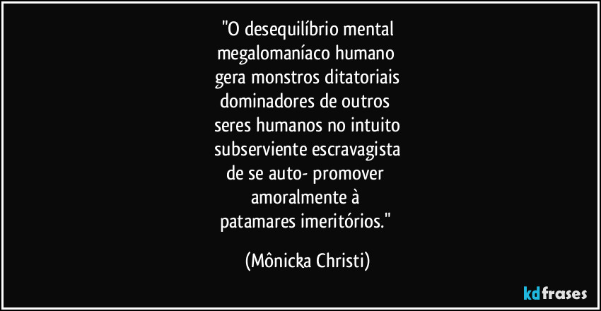 "O desequilíbrio mental
megalomaníaco humano 
gera monstros ditatoriais
dominadores de outros 
seres humanos no intuito
 subserviente  escravagista 
de se auto- promover 
amoralmente à   
patamares imeritórios." (Mônicka Christi)