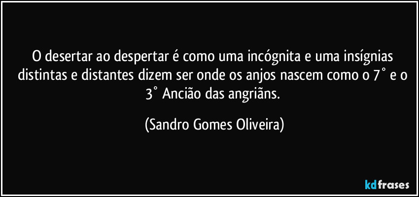 O desertar ao despertar é como uma incógnita e uma insígnias distintas e distantes dizem ser onde os anjos nascem como o 7° e o 3° Ancião das angriãns. (Sandro Gomes Oliveira)