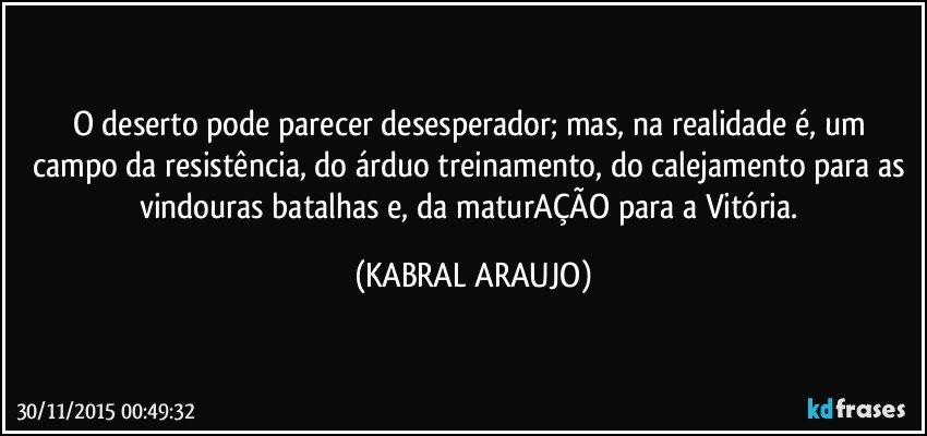 O deserto pode parecer desesperador; mas, na realidade é, um campo da resistência, do árduo treinamento, do calejamento para as vindouras batalhas e, da maturAÇÃO para a Vitória. (KABRAL ARAUJO)