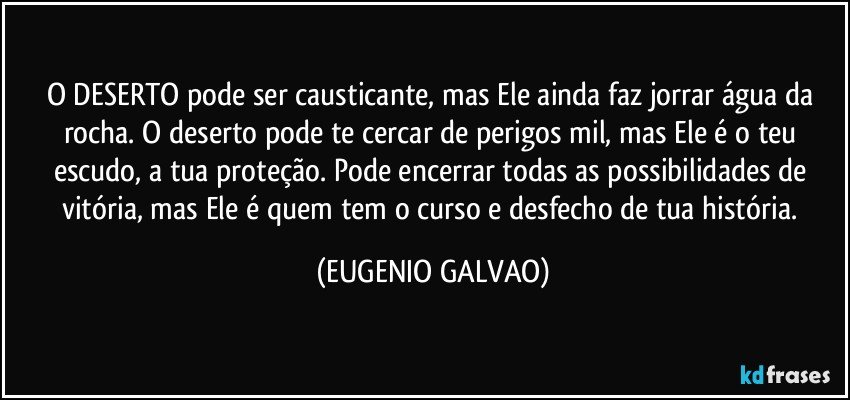 O DESERTO pode ser causticante, mas Ele ainda faz jorrar água da rocha. O deserto pode te cercar de perigos mil, mas Ele é o teu escudo, a tua proteção. Pode encerrar todas as possibilidades de vitória, mas Ele é quem tem o curso e desfecho de tua história. (EUGENIO GALVAO)