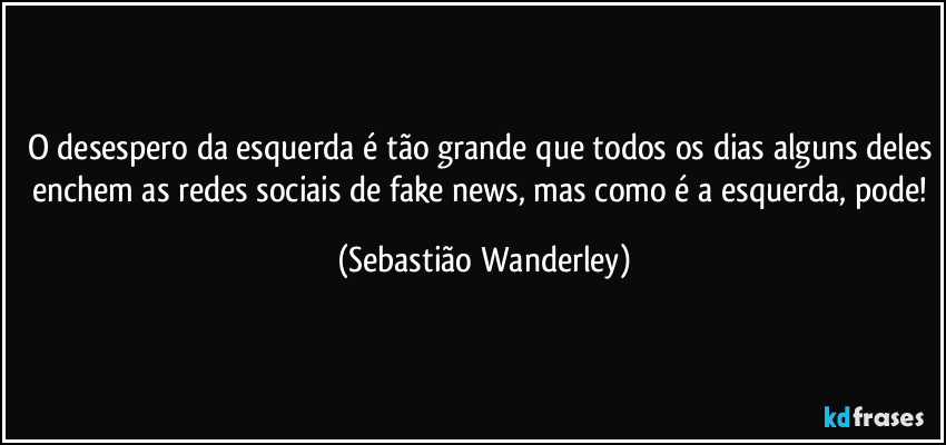 O desespero da esquerda é tão grande que todos os dias alguns deles enchem as redes sociais de fake news, mas como é a esquerda, pode! (Sebastião Wanderley)