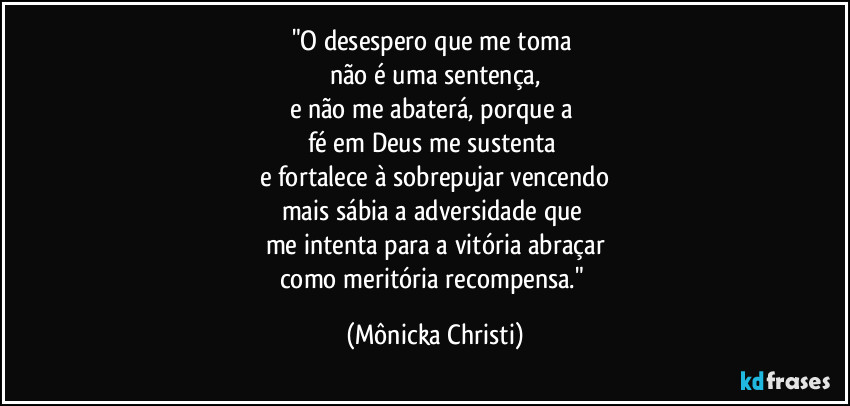 "O desespero que me toma 
não é uma sentença,
e não me abaterá, porque a 
fé em Deus me sustenta 
e fortalece à sobrepujar vencendo
mais sábia a adversidade que 
me intenta para a vitória abraçar
como meritória recompensa." (Mônicka Christi)