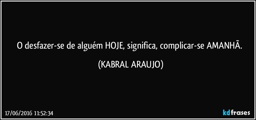 O desfazer-se de alguém HOJE, significa, complicar-se AMANHÃ. (KABRAL ARAUJO)