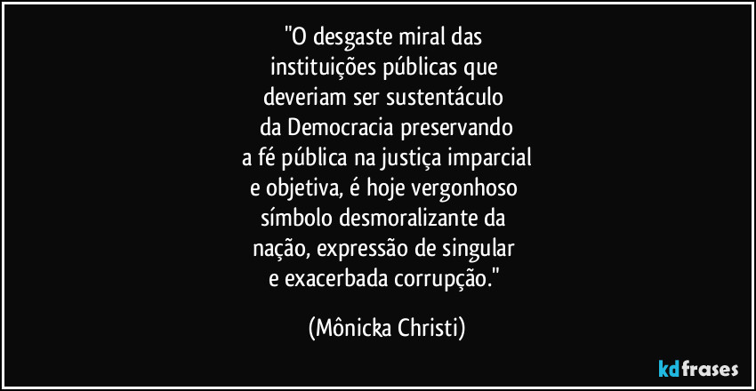 "O desgaste miral das
instituições públicas que
deveriam ser sustentáculo
da Democracia preservando
a fé pública na justiça imparcial
e objetiva, é hoje vergonhoso
símbolo desmoralizante da
nação, expressão de singular
e exacerbada corrupção." (Mônicka Christi)