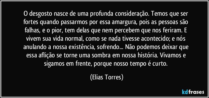 O desgosto nasce de uma profunda consideração. Temos que ser fortes quando passarmos por essa amargura, pois as pessoas são falhas, e o pior, tem delas que nem percebem que nos feriram. E vivem sua vida normal, como se nada tivesse acontecido; e nós anulando a nossa existência, sofrendo... Não podemos deixar que essa aflição se torne uma sombra em nossa história. Vivamos e sigamos em frente, porque nosso tempo é curto. (Elias Torres)