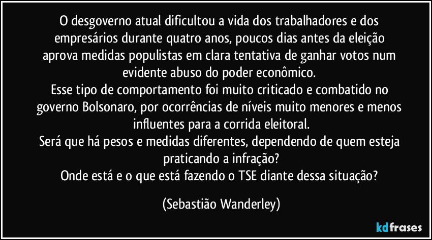O desgoverno atual dificultou a vida dos trabalhadores e dos empresários durante quatro anos, poucos dias antes da eleição aprova medidas populistas em clara tentativa de ganhar votos num evidente abuso do poder econômico. 
Esse tipo de comportamento foi muito criticado e combatido no governo Bolsonaro, por ocorrências de níveis muito menores e menos influentes para a corrida eleitoral.
Será que há pesos e medidas diferentes, dependendo de quem esteja praticando a infração?
Onde está e o que está fazendo o TSE diante dessa situação? (Sebastião Wanderley)