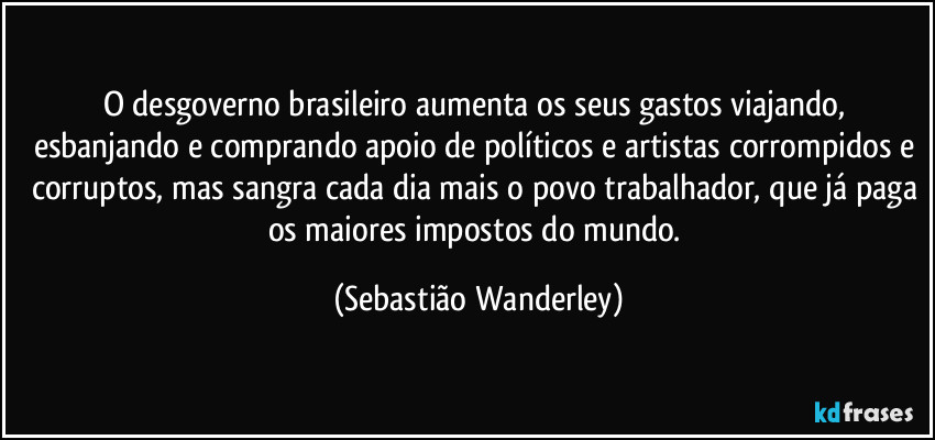 O desgoverno brasileiro aumenta os seus gastos viajando, esbanjando e comprando apoio de políticos e artistas corrompidos e corruptos, mas sangra cada dia mais o povo trabalhador, que já paga os maiores impostos do mundo. (Sebastião Wanderley)