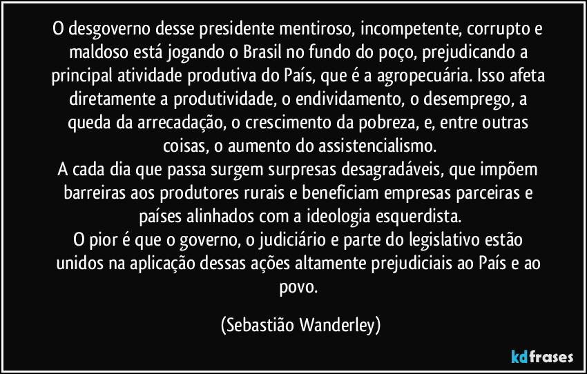 O desgoverno desse presidente mentiroso, incompetente, corrupto e maldoso está jogando o Brasil no fundo do poço, prejudicando a principal atividade produtiva do País, que é a agropecuária. Isso afeta diretamente a produtividade, o endividamento, o desemprego, a queda da arrecadação, o crescimento da pobreza, e, entre outras coisas, o aumento do assistencialismo.
A cada dia que passa surgem surpresas desagradáveis, que impõem barreiras aos produtores rurais e beneficiam empresas parceiras e países alinhados com a ideologia esquerdista.
O pior é que o governo, o judiciário e parte do legislativo estão unidos na aplicação dessas ações altamente prejudiciais ao País e ao povo. (Sebastião Wanderley)