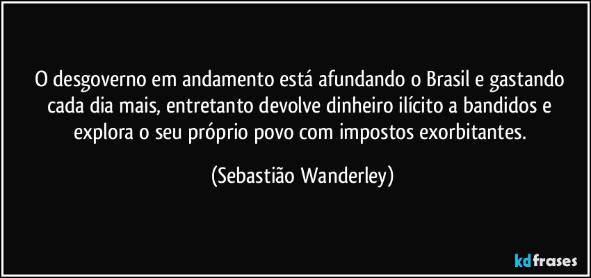 O desgoverno em andamento está afundando o Brasil e gastando cada dia mais, entretanto devolve dinheiro ilícito a bandidos e explora o seu próprio povo com impostos exorbitantes. (Sebastião Wanderley)