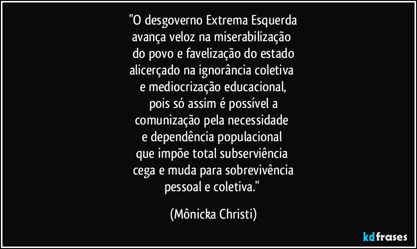 "O desgoverno Extrema Esquerda
avança veloz na miserabilização 
do povo e favelização do estado
alicerçado na ignorância coletiva 
e mediocrização educacional,
pois só assim é possível a
comunização pela necessidade 
e dependência populacional 
que impõe total subserviência 
cega e muda para sobrevivência
pessoal e coletiva." (Mônicka Christi)
