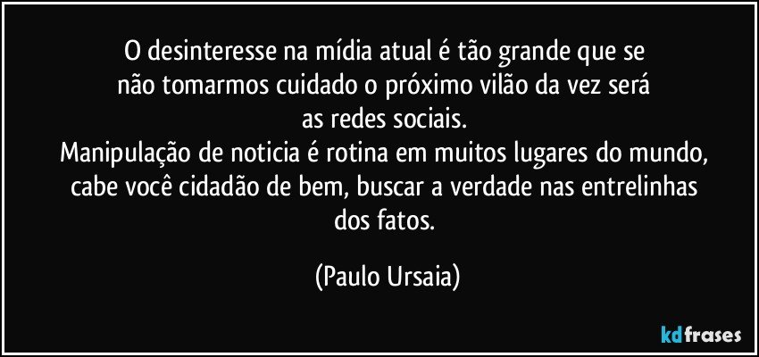 O desinteresse na mídia atual é tão grande que se 
não tomarmos cuidado o próximo vilão da vez será 
as redes sociais. 
Manipulação de noticia é rotina em muitos lugares do mundo, 
cabe você cidadão de bem, buscar a verdade nas entrelinhas 
dos fatos. (Paulo Ursaia)