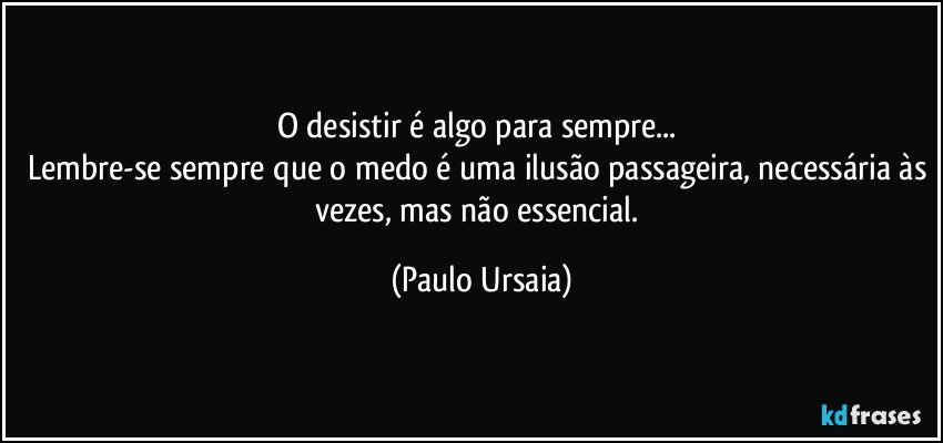 O desistir é algo para sempre... 
Lembre-se sempre que o medo é uma ilusão passageira, necessária às vezes, mas não essencial. (Paulo Ursaia)