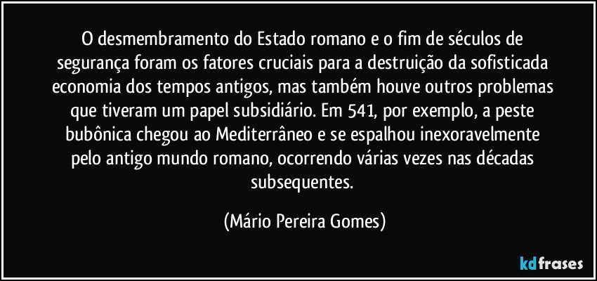 O desmembramento do Estado romano e o fim de séculos de segurança foram os fatores cruciais para a destruição da sofisticada economia dos tempos antigos, mas também houve outros problemas que tiveram um papel subsidiário. Em 541, por exemplo, a peste bubônica chegou ao Mediterrâneo e se espalhou inexoravelmente pelo antigo mundo romano, ocorrendo várias vezes nas décadas subsequentes. (Mário Pereira Gomes)