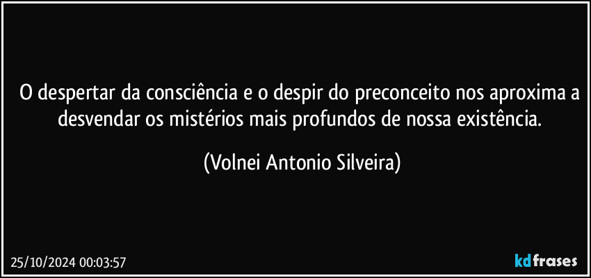 O despertar da consciência e o despir do preconceito nos aproxima a desvendar os mistérios mais profundos de nossa existência. (Volnei Antonio Silveira)