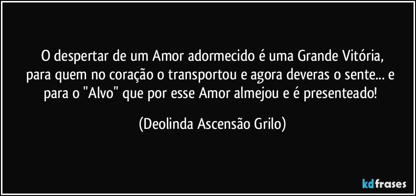 O despertar de um Amor adormecido é uma Grande Vitória,
para quem no coração o transportou e agora deveras o sente... e para o "Alvo" que por esse Amor almejou e é presenteado! (Deolinda Ascensão Grilo)