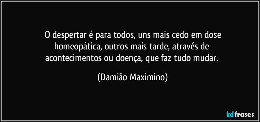 O despertar é para todos, uns mais cedo em dose
homeopática, outros mais tarde, através de 
acontecimentos ou doença, que faz tudo mudar. (Damião Maximino)