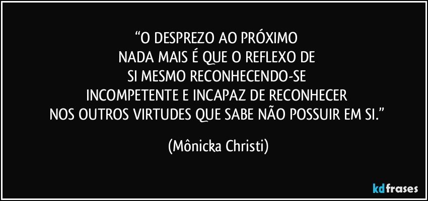 “O DESPREZO AO PRÓXIMO 
NADA MAIS É QUE O REFLEXO DE 
SI MESMO RECONHECENDO-SE 
INCOMPETENTE E INCAPAZ DE RECONHECER 
NOS OUTROS VIRTUDES QUE SABE NÃO POSSUIR EM SI.” (Mônicka Christi)