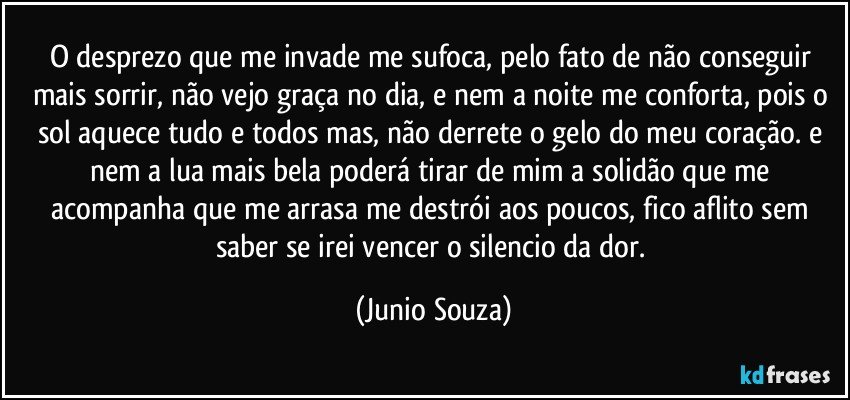 O desprezo que me invade me sufoca, pelo fato de não conseguir mais sorrir, não vejo graça no dia, e nem a noite me conforta, pois o sol aquece tudo e todos mas, não derrete o gelo do meu coração. e nem a lua mais bela poderá tirar de mim a solidão que me acompanha que me arrasa me destrói aos poucos, fico aflito sem saber se irei vencer o silencio da dor. (Junio Souza)