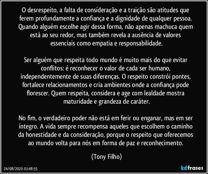 O desrespeito, a falta de consideração e a traição são atitudes que ferem profundamente a confiança e a dignidade de qualquer pessoa. Quando alguém escolhe agir dessa forma, não apenas machuca quem está ao seu redor, mas também revela a ausência de valores essenciais como empatia e responsabilidade.

Ser alguém que respeita todo mundo é muito mais do que evitar conflitos: é reconhecer o valor de cada ser humano, independentemente de suas diferenças. O respeito constrói pontes, fortalece relacionamentos e cria ambientes onde a confiança pode florescer. Quem respeita, considera e age com lealdade mostra maturidade e grandeza de caráter.

No fim, o verdadeiro poder não está em ferir ou enganar, mas em ser íntegro. A vida sempre recompensa aqueles que escolhem o caminho da honestidade e da consideração, porque o respeito que oferecemos ao mundo volta para nós em forma de paz e reconhecimento. (Tony Filho)