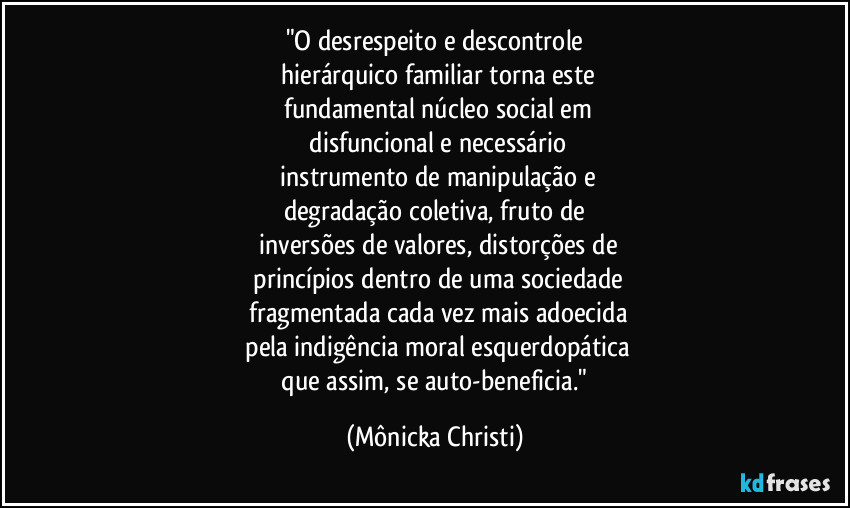 "O desrespeito e descontrole
 hierárquico familiar torna este
 fundamental núcleo social em
 disfuncional e necessário
 instrumento de manipulação e
degradação coletiva, fruto de
 inversões de valores, distorções de
 princípios dentro de uma sociedade
 fragmentada cada vez mais adoecida
 pela indigência moral esquerdopática
 que assim, se auto-beneficia." (Mônicka Christi)