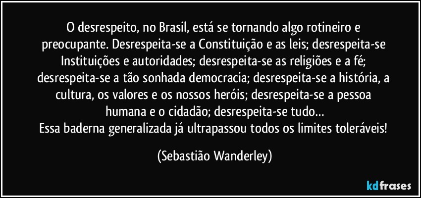 O desrespeito, no Brasil, está se tornando algo rotineiro e preocupante. Desrespeita-se a Constituição e as leis; desrespeita-se Instituições e autoridades; desrespeita-se as religiões e a fé; desrespeita-se a tão sonhada democracia; desrespeita-se a história, a cultura, os valores e os nossos heróis; desrespeita-se a pessoa humana e o cidadão; desrespeita-se tudo…
Essa baderna generalizada já ultrapassou todos os limites toleráveis! (Sebastião Wanderley)