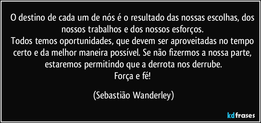 O destino de cada um de nós é o resultado das nossas escolhas, dos nossos trabalhos e dos nossos esforços. 
Todos temos oportunidades, que devem ser aproveitadas no tempo certo e da melhor maneira possível.  Se não fizermos a nossa parte, estaremos permitindo que a derrota nos derrube.
Força e fé! (Sebastião Wanderley)