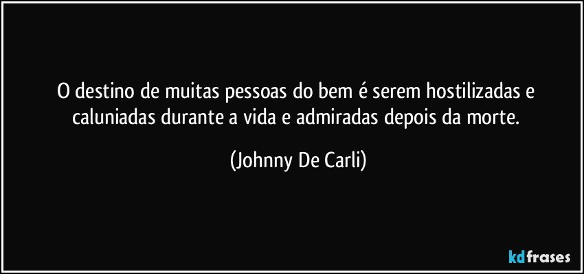 O destino de muitas pessoas do bem é serem hostilizadas e caluniadas durante a vida e admiradas depois da morte. (Johnny De Carli)