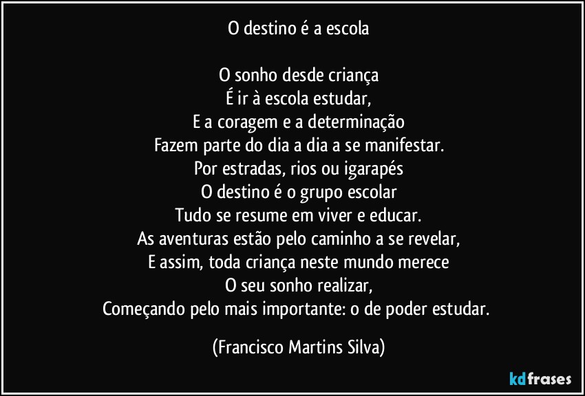 O destino é a escola

O sonho desde criança
É ir à escola estudar,
E a coragem e a determinação
Fazem parte do dia a dia a se manifestar.
Por estradas, rios ou igarapés
O destino é o grupo escolar
Tudo se resume em viver e educar.
As aventuras estão pelo caminho a se revelar,
E assim, toda criança neste mundo merece
O seu sonho realizar,
Começando pelo mais importante: o de poder estudar. (Francisco Martins Silva)