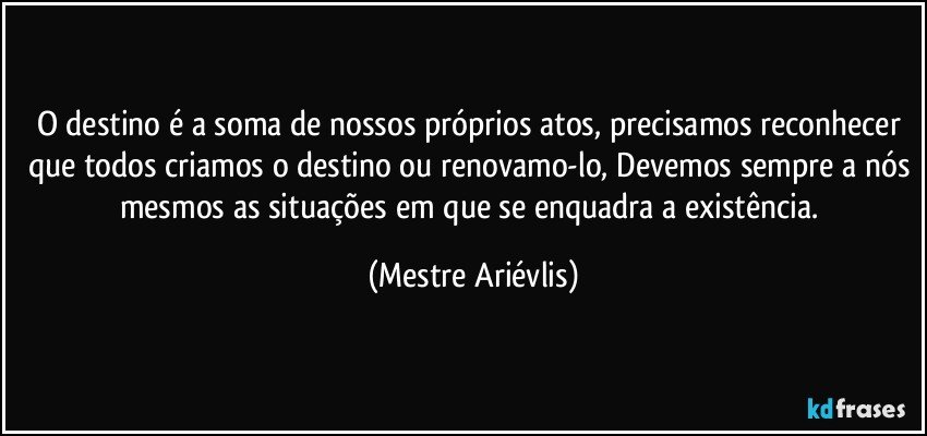 O destino é a soma de nossos próprios atos, precisamos reconhecer que todos criamos o destino ou renovamo-lo, Devemos sempre a nós mesmos as situações em que se enquadra a existência. (Mestre Ariévlis)